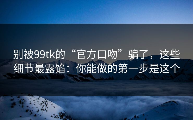 别被99tk的“官方口吻”骗了，这些细节最露馅：你能做的第一步是这个
