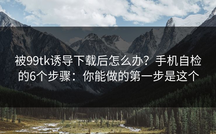 被99tk诱导下载后怎么办？手机自检的6个步骤：你能做的第一步是这个