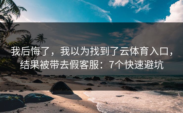 我后悔了，我以为找到了云体育入口，结果被带去假客服：7个快速避坑