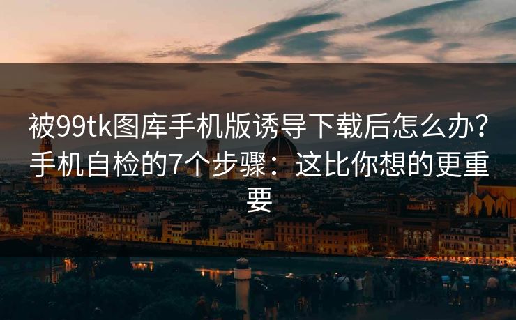 被99tk图库手机版诱导下载后怎么办？手机自检的7个步骤：这比你想的更重要