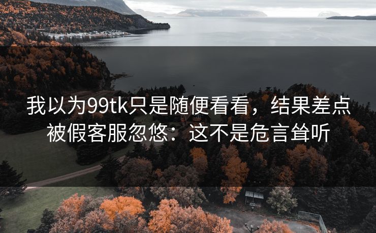 我以为99tk只是随便看看，结果差点被假客服忽悠：这不是危言耸听