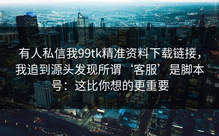 有人私信我99tk精准资料下载链接，我追到源头发现所谓‘客服’是脚本号：这比你想的更重要