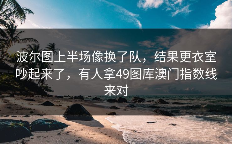 波尔图上半场像换了队，结果更衣室吵起来了，有人拿49图库澳门指数线来对