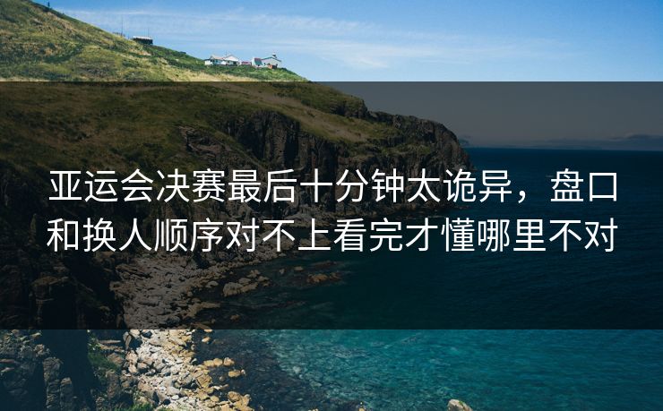 亚运会决赛最后十分钟太诡异，盘口和换人顺序对不上看完才懂哪里不对