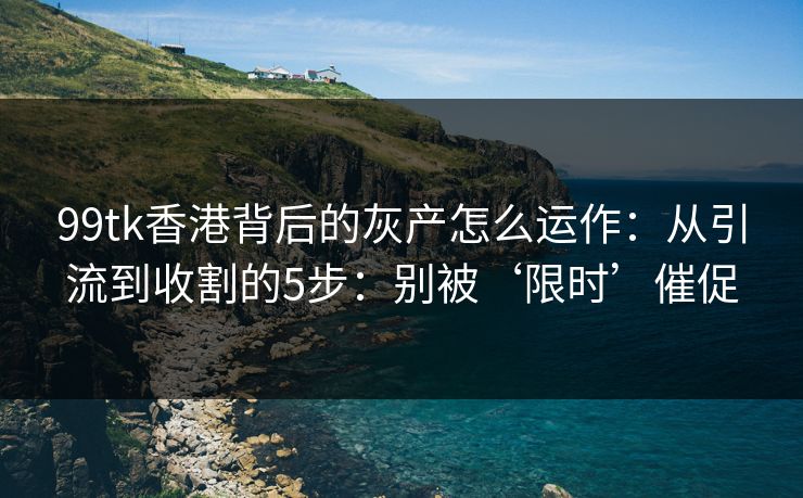 99tk香港背后的灰产怎么运作：从引流到收割的5步：别被‘限时’催促