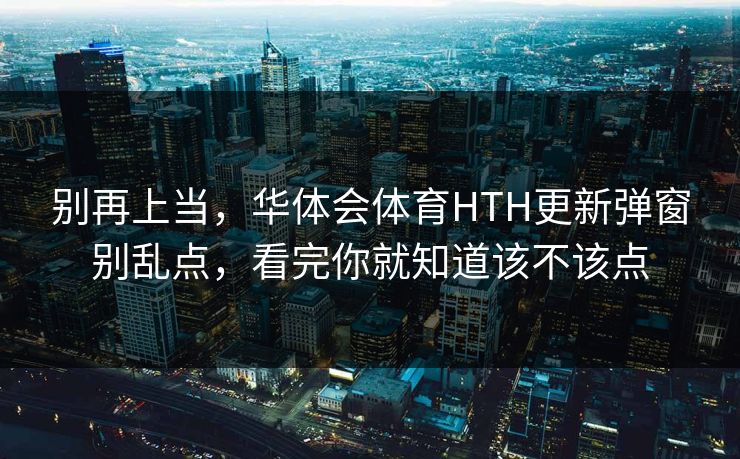 别再上当，华体会体育HTH更新弹窗别乱点，看完你就知道该不该点
