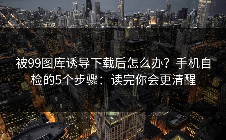 被99图库诱导下载后怎么办？手机自检的5个步骤：读完你会更清醒