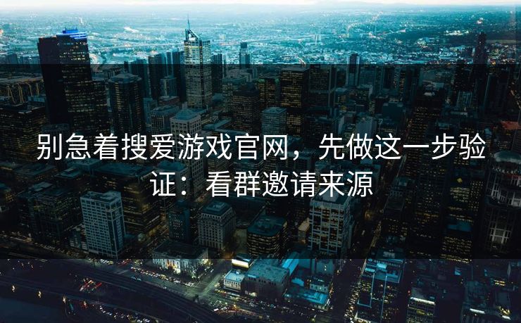 别急着搜爱游戏官网，先做这一步验证：看群邀请来源