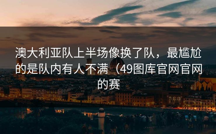 澳大利亚队上半场像换了队，最尴尬的是队内有人不满（49图库官网官网的赛