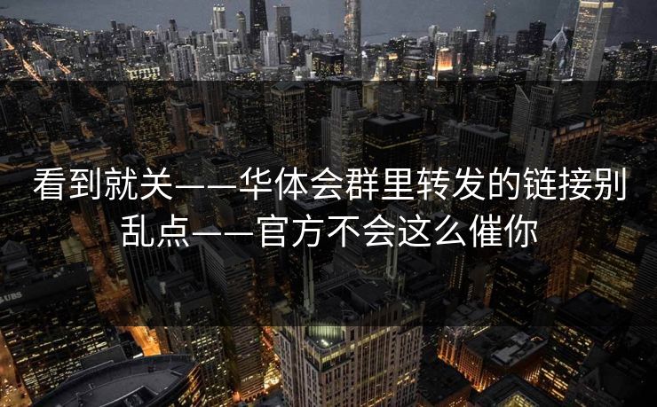 看到就关——华体会群里转发的链接别乱点——官方不会这么催你