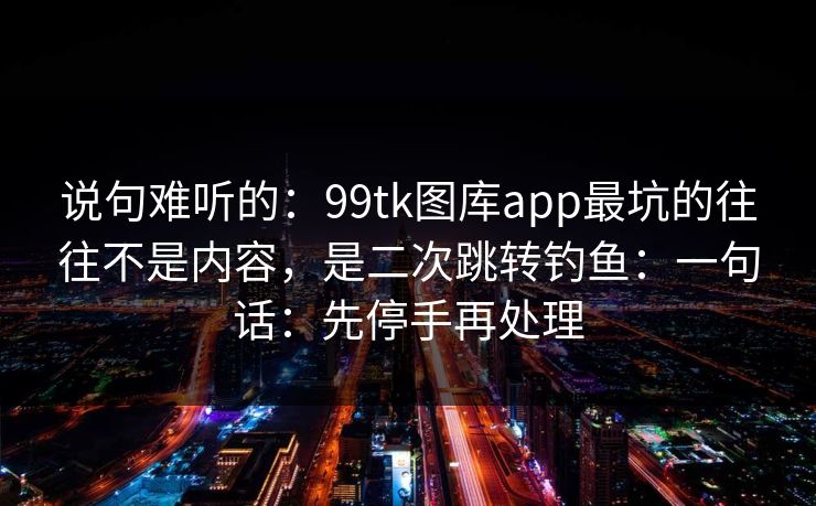 说句难听的：99tk图库app最坑的往往不是内容，是二次跳转钓鱼：一句话：先停手再处理