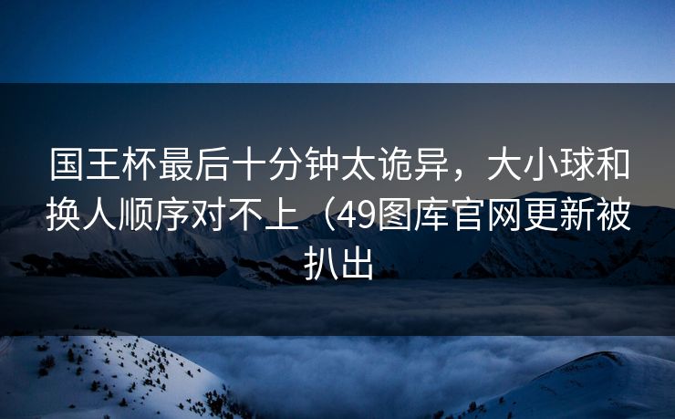 国王杯最后十分钟太诡异，大小球和换人顺序对不上（49图库官网更新被扒出