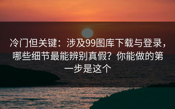 冷门但关键：涉及99图库下载与登录，哪些细节最能辨别真假？你能做的第一步是这个