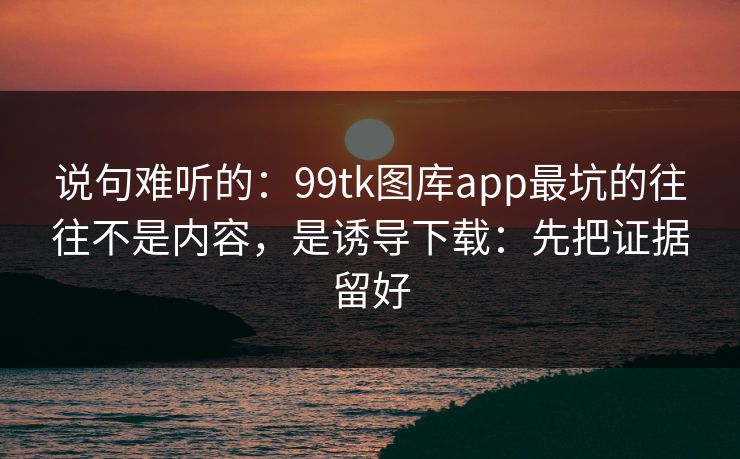 说句难听的：99tk图库app最坑的往往不是内容，是诱导下载：先把证据留好